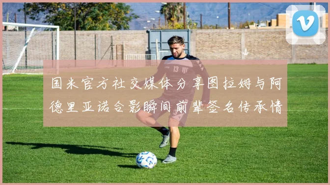 国米官方社交媒体分享图拉姆与阿德里亚诺合影瞬间前辈签名传承情怀
