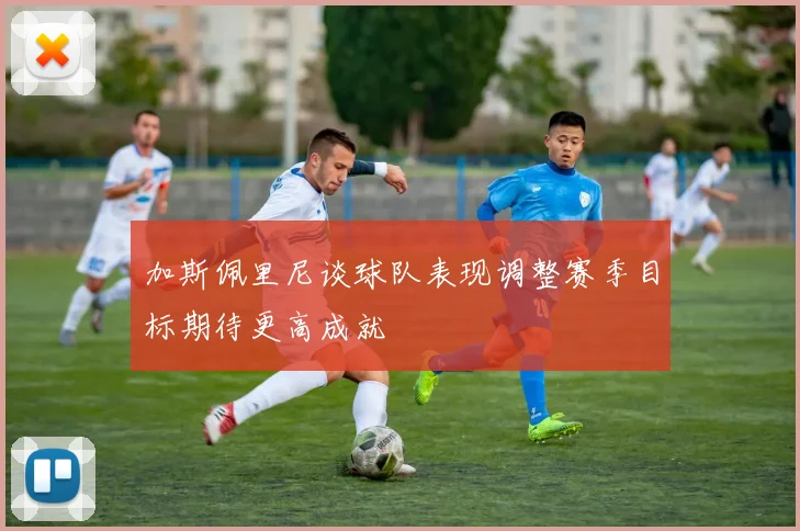 加斯佩里尼谈球队表现调整赛季目标期待更高成就