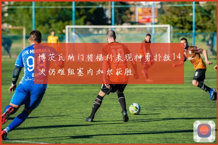 博茨瓦纳门将福科表现神勇扑救14次仍难阻塞内加尔获胜