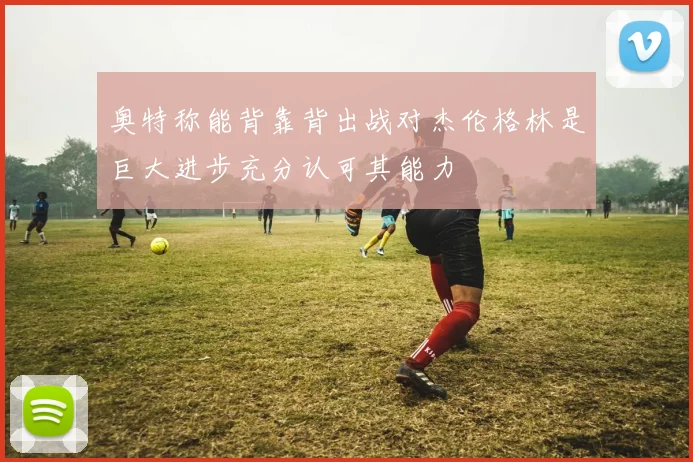 奥特称能背靠背出战对杰伦格林是巨大进步充分认可其能力
