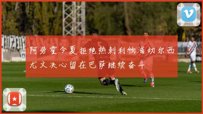 阿劳霍今夏拒绝热刺利物浦切尔西尤文决心留在巴萨继续奋斗