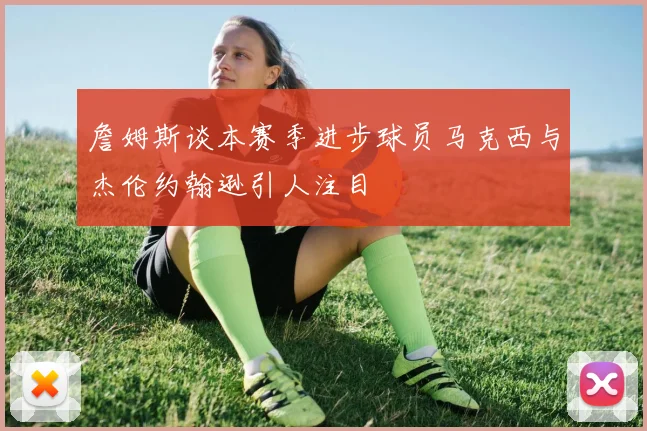 詹姆斯谈本赛季进步球员马克西与杰伦约翰逊引人注目