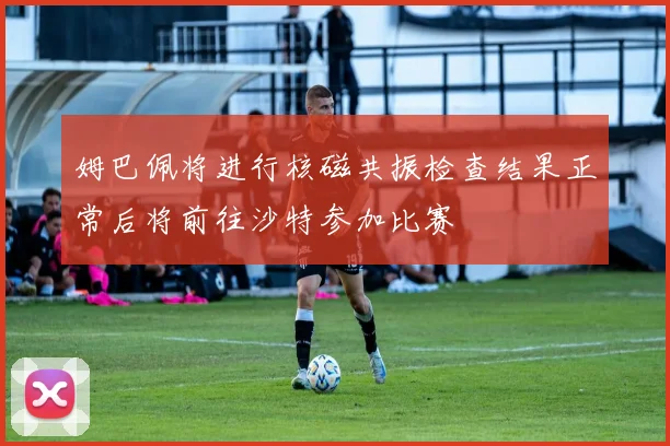 姆巴佩将进行核磁共振检查结果正常后将前往沙特参加比赛
