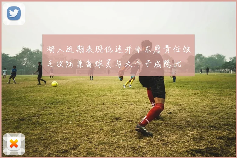 湖人近期表现低迷并非东詹责任缺乏攻防兼备球员与大个子成隐忧