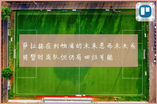 萨拉赫在利物浦的未来悬而未决或将暂时离队但仍有回归可能