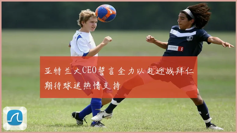 亚特兰大CEO誓言全力以赴迎战拜仁期待球迷热情支持