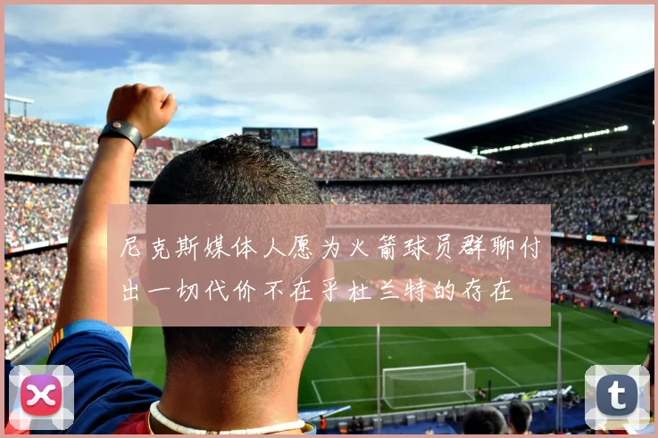尼克斯媒体人愿为火箭球员群聊付出一切代价不在乎杜兰特的存在