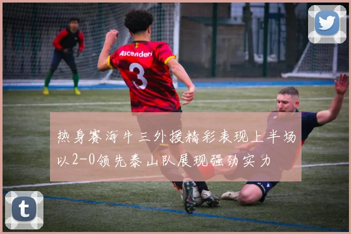 热身赛海牛三外援精彩表现上半场以2-0领先泰山队展现强劲实力