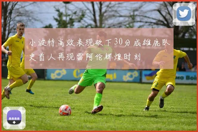 小波特高效表现砍下30分成雄鹿队史首人再现雷阿伦辉煌时刻