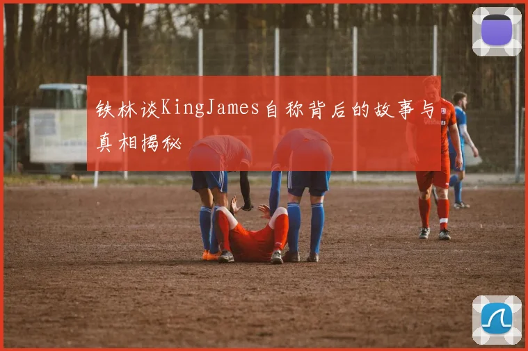 铁林谈KingJames自称背后的故事与真相揭秘