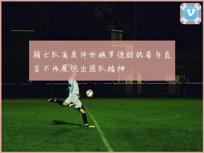 骑士队高度评价施罗德的执着与直言不讳展现出团队精神