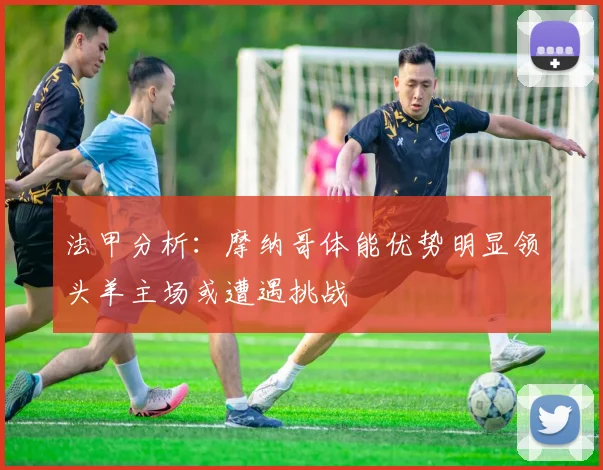 法甲分析：摩纳哥体能优势明显领头羊主场或遭遇挑战