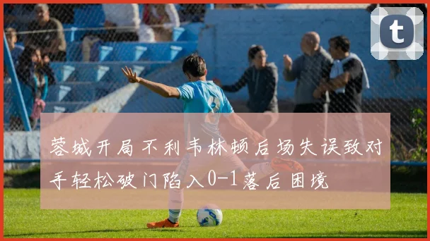 蓉城开局不利韦林顿后场失误致对手轻松破门陷入0-1落后困境
