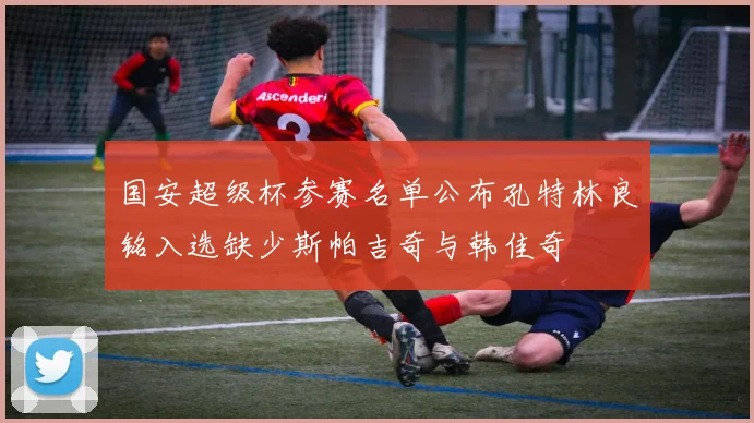 国安超级杯参赛名单公布孔特林良铭入选缺少斯帕吉奇与韩佳奇
