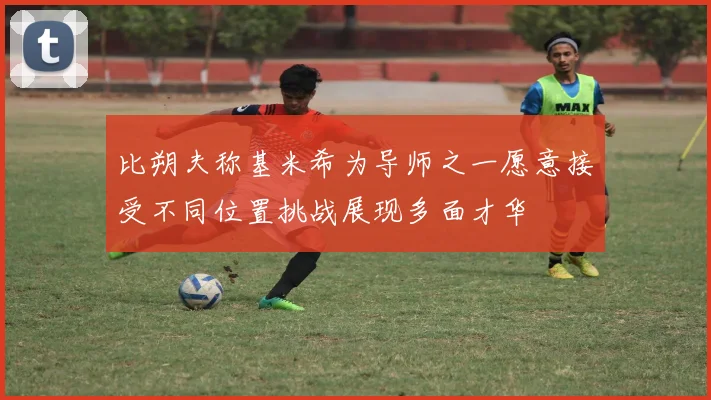 比朔夫称基米希为导师之一愿意接受不同位置挑战展现多面才华