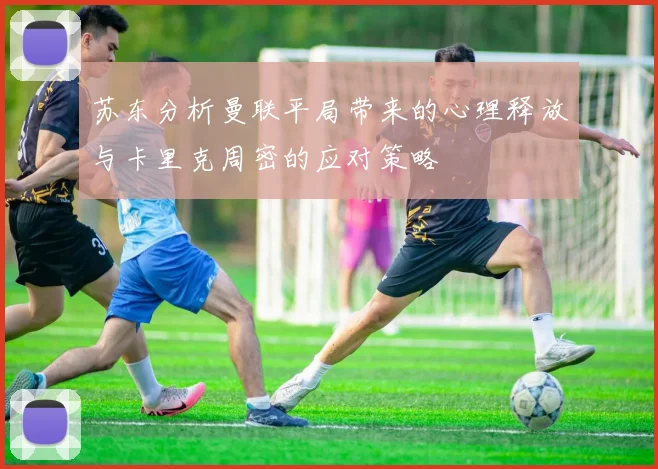 苏东分析曼联平局带来的心理释放与卡里克周密的应对策略