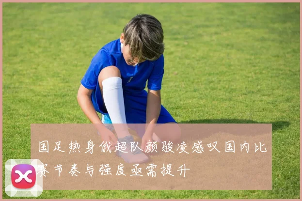 国足热身俄超队颜骏凌感叹国内比赛节奏与强度亟需提升