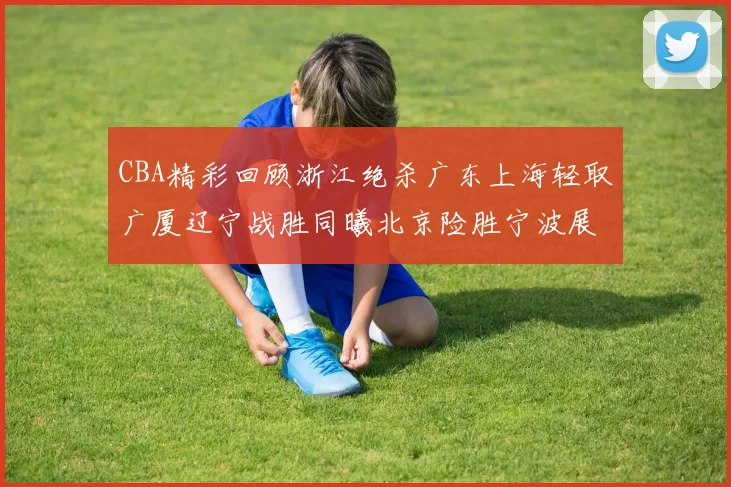 CBA精彩回顾浙江绝杀广东上海轻取广厦辽宁战胜同曦北京险胜宁波展现强队风采