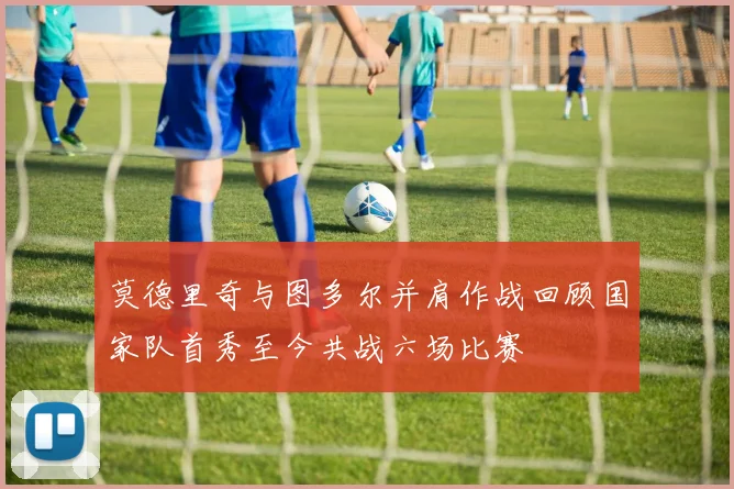 莫德里奇与图多尔并肩作战回顾国家队首秀至今共战六场比赛
