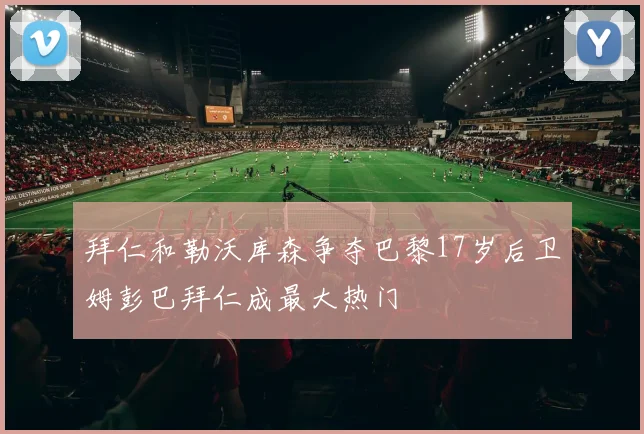 拜仁和勒沃库森争夺巴黎17岁后卫姆彭巴拜仁成最大热门