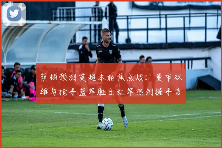 萨顿预测英超本轮焦点战：曼市双雄与枪手蓝军胜出红军热刺握手言和