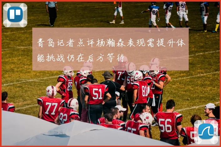 青岛记者点评杨瀚森表现需提升体能挑战仍在后方等待