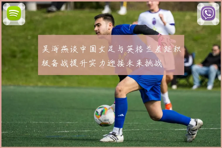 吴海燕谈中国女足与英格兰差距积极备战提升实力迎接未来挑战