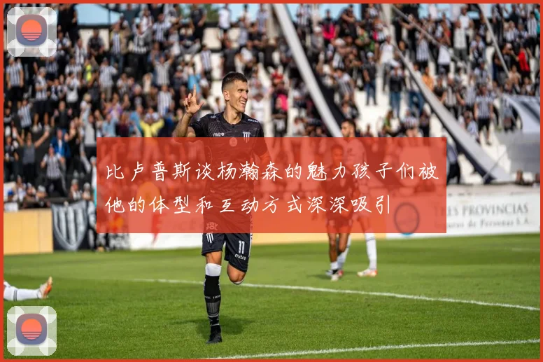 比卢普斯谈杨瀚森的魅力孩子们被他的体型和互动方式深深吸引