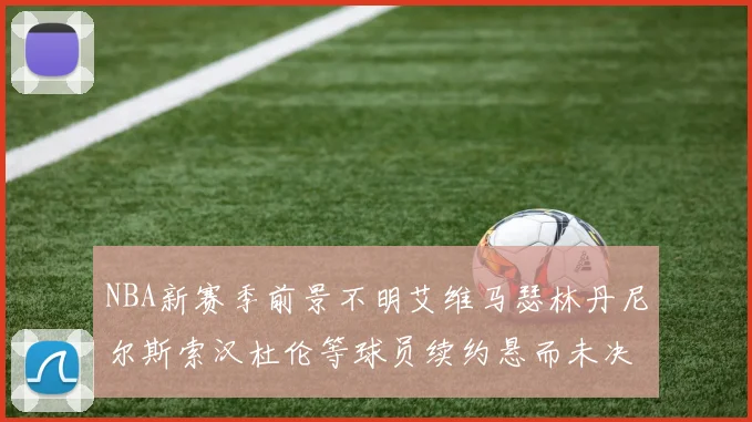 NBA新赛季前景不明艾维马瑟林丹尼尔斯索汉杜伦等球员续约悬而未决