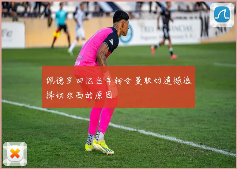 佩德罗回忆当年转会曼联的遗憾选择切尔西的原因