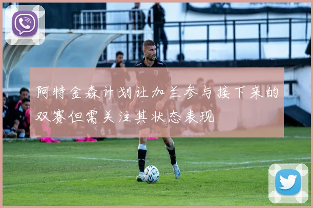 阿特金森计划让加兰参与接下来的双赛但需关注其状态表现