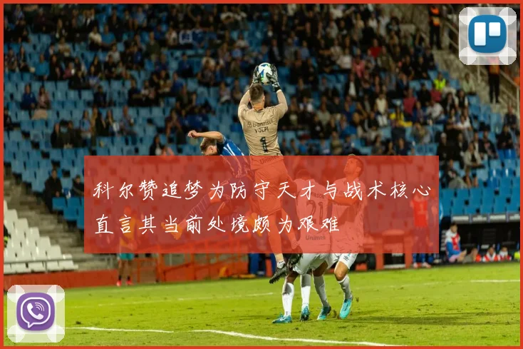 科尔赞追梦为防守天才与战术核心直言其当前处境颇为艰难