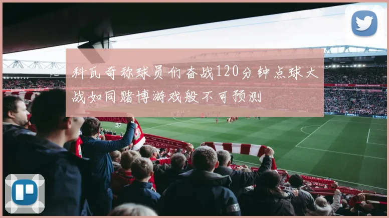 科瓦奇称球员们奋战120分钟点球大战如同赌博游戏般不可预测
